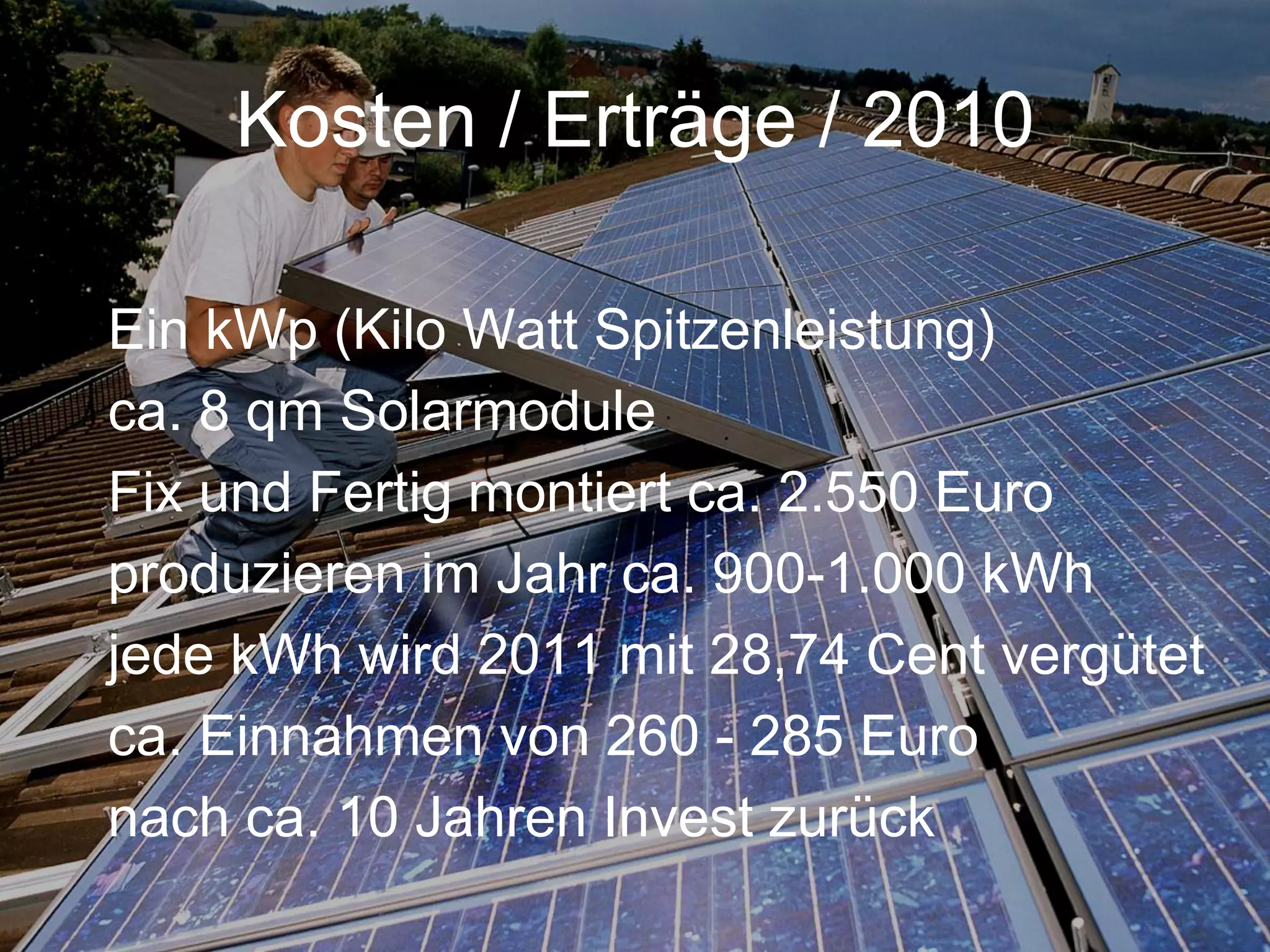Kosten / Erträge / 2010

Ein kWp (Kilo Watt Spitzenleistung)
ca. 8 qm Solarmodule
Fix und Fertig montiert ca. 2.550 Euro
produzieren im Jahr ca. 900-1.000 kWh
jede kWh wird 2011 mit 28,74 Cent vergütet
ca. Einnahmen von 260 - 285 Euro
nach ca. 10 Jahren Invest zurück
 