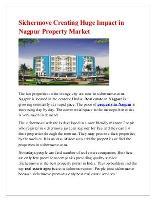 Sichermove Creating Huge Impact in
Nagpur Property Market




The hot properties in the orange city are now in sichermove.com.
Nagpur is located in the center of India. Real estate in Nagpur is
growing constantly at a rapid pace. The price of property in Nagpur is
increasing day by day. The commercial space in the metropolitan cities
is very much in demand.
The sichermove website is developed in a user friendly manner. People
who register in sichermove just can register for free and they can list
their properties through the internet. They may promote their properties
by themselves. It is an ease of access to add the properties or find the
properties in sichermove.com.
Nowadays people can find number of real estate companies. But there
are only few prominent companies providing quality service
.Sichermove is the best property portal in India. The top builders and the
top real estate agents are in sichermove.com. People trust sichermove
because sichermove promotes only best real estate services.
 