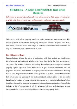 http://www.sichermove.com                                  India’s Best Property Portal

      Sichermove – A Great Contribution to Real Estate
                         Business
Sichermove is a website/portal to help real estate in India. Wide range of contacts is
available with Sichermove for easy and trustworthy real estate transaction deals.




Sichermove, India’s best property portal can make your dream home come true. The
website provides wide features for buying, selling and rental of property, land, flats,
apartments, villas and more. Wide range of contacts is available with Sichermove for
easy and trustworthy real estate transaction deals.


How Sichermove Helps
Famous builders all over the states of India along with their projects get listed in the
site. Completed and upcoming building projects are there in the site from where anyone
can contact the builder for further proceeding. The website provides option to contact
property agents registered with Sichermove to get detailed information on the
properties they hold. Vastu Shastra of property is too much concentrated while building
houses, flats etc particularly in India. Vastu specialist is another feature of the website
from where any one can search for vastu consultant contact details to get access to
them. Legal procedure of property transaction appears to be complicated as buyer/seller
don’t have licensed/government advocates/solicitors and document writers. Our website
includes a list of contact details of the advocates/solicitors and document writers
throughout India for your ease in legal issues related with property deals.
 