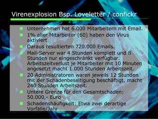 Virenexplosion Bsp. Loveletter / confickr

     Unternehmen hat 6.000 Mitarbeitern mit Email.
     1% aller Mitarbeiter (60) haben den Virus
     aktiviert.
     Daraus resultierten 720.000 Emails.
     Mail-Server war 4 Stunden komplett und 8
     Stunden nur eingeschränkt verfügbar.
     Arbeitszeitverlust je Mitarbeiter mit 10 Minuten
     angesetzt macht 1.000 Stunden Arbeitszeit.
     20 Administratoren waren jeweils 12 Stunden
     mit der Schadenbeseitigung beschäftigt, macht
     240 Stunden Arbeitszeit.
     Untere Grenze für den Gesamtschaden:
     50.000,- Euro
     Schadenshäufigkeit: Etwa zwei derartige
     Vorfälle/Jahr
 