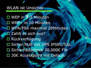 WLAN ist Unsicher

  WEP in 2-3 Minuten
  WEP+ in 10 Minuten
  WPA/PSK maximal 20Minuten
  Zahlt es sich aus?
  Rückverfolgung
  Sicher NUR mit VPN IPSEC/SSL
  Sicherheitscheck 30.000€ FW
  30€ Accesspoint mit Default
 