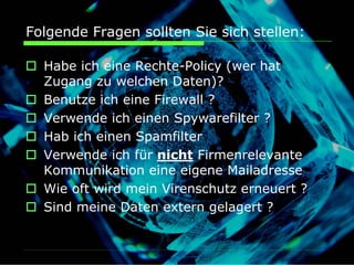 Folgende Fragen sollten Sie sich stellen:

  Habe ich eine Rechte-Policy (wer hat
  Zugang zu welchen Daten)?
  Benutze ich eine Firewall ?
  Verwende ich einen Spywarefilter ?
  Hab ich einen Spamfilter
  Verwende ich für nicht Firmenrelevante
  Kommunikation eine eigene Mailadresse
  Wie oft wird mein Virenschutz erneuert ?
  Sind meine Daten extern gelagert ?
 