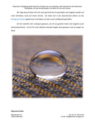 Wäscherei Textilpflege Keller lässt Ihre Textilien wie neu erstrahlen. Wie übernehmen die Wäscherei,
Textilpflege und das Hemdenbügeln und liefern für Sie nach Hause.
Wäscherei Keller
Bernstrasse 35 Tel: 041 31 769 16 00
3308 Grafenried e-mail: info@hemden-buegeln.ch
Die Tage darauf hatte sich sich auch garnicht bei mir gemeldet und reagierte weder auf
mein Schreiben, noch auf meine Anrufe. Sie hatte sich in der Zwischenzeit alleine um die
Reinigung Textilien gekümmert und haben uns dann auch zufällig dort getroffen.
Ich bin natürlich sehr verärgert gewesen, als ich sie gesehen hatte und reagierte auch
dementsprechend. Ich bin für mein übliches Hemden bügeln dort gewesen und sie wegen ihr
Kleid.
 