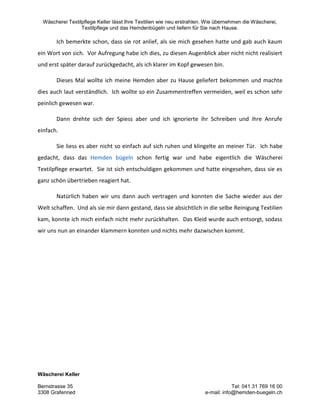 Wäscherei Textilpflege Keller lässt Ihre Textilien wie neu erstrahlen. Wie übernehmen die Wäscherei,
Textilpflege und das Hemdenbügeln und liefern für Sie nach Hause.
Wäscherei Keller
Bernstrasse 35 Tel: 041 31 769 16 00
3308 Grafenried e-mail: info@hemden-buegeln.ch
Ich bemerkte schon, dass sie rot anlief, als sie mich gesehen hatte und gab auch kaum
ein Wort von sich. Vor Aufregung habe ich dies, zu diesen Augenblick aber nicht nicht realisiert
und erst später darauf zurückgedacht, als ich klarer im Kopf gewesen bin.
Dieses Mal wollte ich meine Hemden aber zu Hause geliefert bekommen und machte
dies auch laut verständlich. Ich wollte so ein Zusammentreffen vermeiden, weil es schon sehr
peinlich gewesen war.
Dann drehte sich der Spiess aber und ich ignorierte ihr Schreiben und ihre Anrufe
einfach.
Sie liess es aber nicht so einfach auf sich ruhen und klingelte an meiner Tür. Ich habe
gedacht, dass das Hemden bügeln schon fertig war und habe eigentlich die Wäscherei
Textilpflege erwartet. Sie ist sich entschuldigen gekommen und hatte eingesehen, dass sie es
ganz schön übertrieben reagiert hat.
Natürlich haben wir uns dann auch vertragen und konnten die Sache wieder aus der
Welt schaffen. Und als sie mir dann gestand, dass sie absichtlich in die selbe Reinigung Textilien
kam, konnte ich mich einfach nicht mehr zurückhalten. Das Kleid wurde auch entsorgt, sodass
wir uns nun an einander klammern konnten und nichts mehr dazwischen kommt.
 