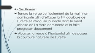 A – Chez l’homme :
 Tendre la verge verticalement de la main non
dominante afin d’effacer la 1ère
courbure de
l’urètre et introduire la sonde dans le méat
urinaire de La main dominante et la faire
progresser doucement
 Abaisser la verge à l’horizontal afin de passer
la courbure naturelle de l’urètre
 