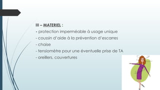 III – MATERIEL :
- protection imperméable à usage unique
- coussin d’aide à la prévention d’escarres
- chaise
- tensiomètre pour une éventuelle prise de TA
- oreillers, couvertures
 