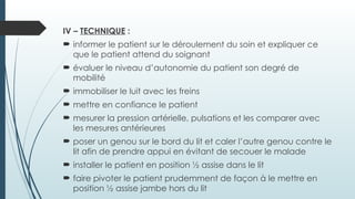 IV – TECHNIQUE :
 informer le patient sur le déroulement du soin et expliquer ce
que le patient attend du soignant
 évaluer le niveau d’autonomie du patient son degré de
mobilité
 immobiliser le luit avec les freins
 mettre en confiance le patient
 mesurer la pression artérielle, pulsations et les comparer avec
les mesures antérieures
 poser un genou sur le bord du lit et caler l’autre genou contre le
lit afin de prendre appui en évitant de secouer le malade
 installer le patient en position ½ assise dans le lit
 faire pivoter le patient prudemment de façon à le mettre en
position ½ assise jambe hors du lit
 