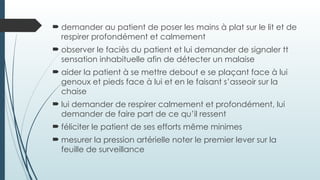  demander au patient de poser les mains à plat sur le lit et de
respirer profondément et calmement
 observer le faciès du patient et lui demander de signaler tt
sensation inhabituelle afin de détecter un malaise
 aider la patient à se mettre debout e se plaçant face à lui
genoux et pieds face à lui et en le faisant s’asseoir sur la
chaise
 lui demander de respirer calmement et profondément, lui
demander de faire part de ce qu’il ressent
 féliciter le patient de ses efforts même minimes
 mesurer la pression artérielle noter le premier lever sur la
feuille de surveillance
 