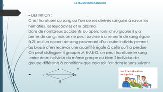 LA TRANSFUSION SANGUINE
– DEFINITION :
C’est transfuser du sang ou l’un de ses dérivés sanguins à savoir les
hématies, les leucocytes et le plasma
Dans de nombreux accidents ou opérations chirurgicales il y a
pertes de sang mais on ne peut survivre à une perte de sang égale
à 2l, seul un apport de sang provenant d’un autre individu permet
au blessé d’en recevoir une quantité égale à celle qu’il a perdue
On peut distinguer 4 groupes A-B-AB-O, on peut transfuser le sang
entre deux individus du même groupe ou bien 2 individus de
groupe différents à conditions que cela soit fait dans le sens suivant

I
A
O AB
B
 