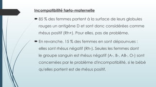 Incompatibilité fœto-maternelle
 85 % des femmes portent à la surface de leurs globules
rouges un antigène D et sont donc considérées comme
rhésus positif (Rh+). Pour elles, pas de problème.
 En revanche, 15 % des femmes en sont dépourvues :
elles sont rhésus négatif (Rh-). Seules les femmes dont
le groupe sanguin est rhésus négatif (A-, B-, AB-, O-) sont
concernées par le problème d'incompatibilité, si le bébé
qu'elles portent est de rhésus positif.
 