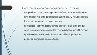  ans toutes les circonstances ayant pu favoriser
l'apparition des anticorps anti-rhésus, une vaccination
anti-rhésus va être pratiquée. Dans les 72 heures après
l'accouchement, on injecte des
anticorps (gammaglobulines portant des anti-D) qui
vont neutraliser les globules rouges rhésus positif avant
que la mère n'ait eu le temps de développer ses
propres défenses immunitaires
 