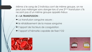 Même si le sang de 2 individus sont de même groupe, on ne
peut pas mélanger sans danger lors d’une 2ème
transfusion s’ils
ne sont pas d’un même groupe appelé rhésus
II – LA TRANSFUSION :
 La transfusion sanguine assure :
 le rétablissement de la masse sanguine
 l’apport de facteurs de coagulation
 l’apport d’hématie capable de fixer l’O2
 