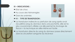 III – INDICATIONS :
 Etat de choc
 Au cours des hémorragies
 Dans les anémies
 IV - TYPE DE TRANSFUSION :
 La transfusion indirecte ou perfusion de sang après avoir
recueilli le sang du donneur dans une pochette, elle est la
plus couramment utilisée car elle permet le stockage de
flacon + la technique en elle-même est facile
 La transfusion directe du sang du donneur passe directement
dans la circulation sanguine du receveur
 