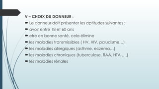 V – CHOIX DU DONNEUR :
 Le donneur doit présenter les aptitudes suivantes :
 avoir entre 18 et 60 ans
 etre en bonne santé, cela élimine
 les maladies transmissibles ( HV, HIV, paludisme…)
 les maladies allergiques (asthme, eczema…)
 les maladies chroniques (tuberculose, RAA, HTA ….)
 les maladies rénales
 