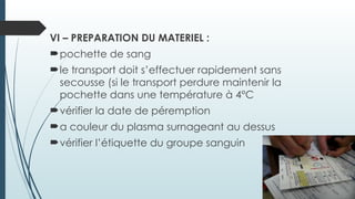VI – PREPARATION DU MATERIEL :
pochette de sang
le transport doit s’effectuer rapidement sans
secousse (si le transport perdure maintenir la
pochette dans une température à 4°C
vérifier la date de péremption
a couleur du plasma surnageant au dessus
vérifier l’étiquette du groupe sanguin
 