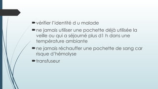 vérifier l’identité d u malade
ne jamais utiliser une pochette déjà utilisée la
veille ou qui a séjourné plus d1 h dans une
température ambiante
ne jamais réchauffer une pochette de sang car
risque d’hémolyse
transfuseur
 