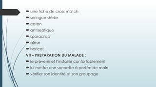  une fiche de cross match
 seringue stérile
 coton
 antiseptique
 sparadrap
 alèse
 haricot
VII – PREPARATION DU MALADE :
 le prévenir et l’installer confortablement
 lui mettre une sonnette à portée de main
 vérifier son identité et son groupage
 