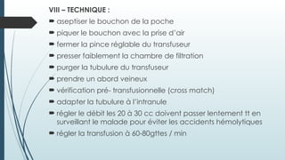 VIII – TECHNIQUE :
 aseptiser le bouchon de la poche
 piquer le bouchon avec la prise d’air
 fermer la pince réglable du transfuseur
 presser faiblement la chambre de filtration
 purger la tubulure du transfuseur
 prendre un abord veineux
 vérification pré- transfusionnelle (cross match)
 adapter la tubulure à l’intranule
 régler le débit les 20 à 30 cc doivent passer lentement tt en
surveillant le malade pour éviter les accidents hémolytiques
 régler la transfusion à 60-80gttes / min
 