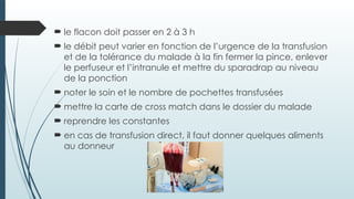 le flacon doit passer en 2 à 3 h
 le débit peut varier en fonction de l’urgence de la transfusion
et de la tolérance du malade à la fin fermer la pince, enlever
le perfuseur et l’intranule et mettre du sparadrap au niveau
de la ponction
 noter le soin et le nombre de pochettes transfusées
 mettre la carte de cross match dans le dossier du malade
 reprendre les constantes
 en cas de transfusion direct, il faut donner quelques aliments
au donneur
 