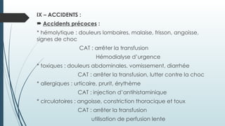 IX – ACCIDENTS :
 Accidents précoces :
* hémolytique : douleurs lombaires, malaise, frisson, angoisse,
signes de choc
CAT : arrêter la transfusion
Hémodialyse d’urgence
* toxiques : douleurs abdominales, vomissement, diarrhée
CAT : arrêter la transfusion, lutter contre la choc
* allergiques : urticaire, prurit, érythème
CAT : injection d’antihistaminique
* circulatoires : angoisse, constriction thoracique et toux
CAT : arrêter la transfusion
utilisation de perfusion lente
 