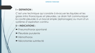 ASPIRATION THORACIQUE
I – DEFINITION :
C’est une technique qui consiste à évacuer les liquides et les
gazes intra thoraciques et pleurales. Le drain fait communiquer
la cavité pleurale à un bocal simple (siphonages) ou muni d’un
système d’aspiration continu
II – INDICATIONS :
 Pneumothorax spontané
 Pleurésie purulente
 Hémothorax
 Nécrotomie surinfecté
 