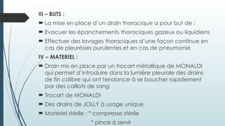 III – BUTS :
 La mise en place d’un drain thoracique a pour but de :
 Evacuer les épanchements thoraciques gazeux ou liquidiens
 Effectuer des lavages thoraciques d’une façon continue en
cas de pleurésies purulentes et en cas de pneumonie
IV – MATERIEL :
 Drain mis en place par un trocart métallique de MONALDI
qui permet d’introduire dans la lumière pleurale des drains
de fin calibre qui ont tendance à se boucher rapidement
par des caillots de sang
 Trocart de MONALDI
 Des drains de JOLLY à usage unique
 Matériel stérile : * compresse stérile
* pince à servir
 