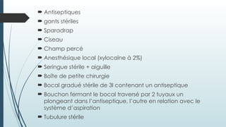  Antiseptiques
 gants stériles
 Sparadrap
 Ciseau
 Champ percé
 Anesthésique local (xylocaïne à 2%)
 Seringue stérile + aiguille
 Boîte de petite chirurgie
 Bocal gradué stérile de 3l contenant un antiseptique
 Bouchon fermant le bocal traversé par 2 tuyaux un
plongeant dans l’antiseptique, l’autre en relation avec le
système d’aspiration
 Tubulure stérile
 