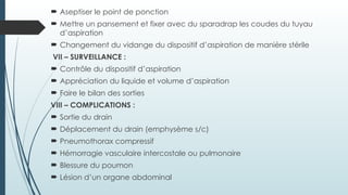  Aseptiser le point de ponction
 Mettre un pansement et fixer avec du sparadrap les coudes du tuyau
d’aspiration
 Changement du vidange du dispositif d’aspiration de manière stérile
VII – SURVEILLANCE :
 Contrôle du dispositif d’aspiration
 Appréciation du liquide et volume d’aspiration
 Faire le bilan des sorties
VIII – COMPLICATIONS :
 Sortie du drain
 Déplacement du drain (emphysème s/c)
 Pneumothorax compressif
 Hémorragie vasculaire intercostale ou pulmonaire
 Blessure du poumon
 Lésion d’un organe abdominal
 