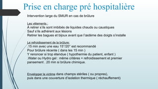 Prise en charge pré hospitalière
Intervention large du SMUR en cas de brûlure
Les vêtements :
À retirer s’ils sont imbibés de liquides chauds ou caustiques
Sauf s’ils adhérent aux lésions
Retirer les bagues et bijoux avant que l’œdème des doigts s’installe
Le refroidissement de la brûlure:
.15 min avec une eau 15°/20° est recommandé
Pour brûlure récente ( dans les 15 min )
Y renoncer si trop étendue ( hypothermie du patient, enfant )
.Water ou Hydro gel : même critères = refroidissement et premier
pansement . 20 min si brûlure chimique.
Envelopper la victime dans champs stériles ( ou propres),
puis dans une couverture d’isolation thermique ( réchauffement)
 