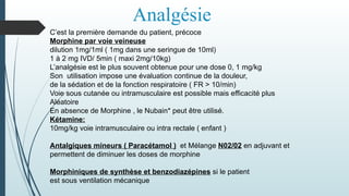 Analgésie
C’est la première demande du patient, précoce
Morphine par voie veineuse
dilution 1mg/1ml ( 1mg dans une seringue de 10ml)
1 à 2 mg IVD/ 5min ( maxi 2mg/10kg)
L’analgésie est le plus souvent obtenue pour une dose 0, 1 mg/kg
Son utilisation impose une évaluation continue de la douleur,
de la sédation et de la fonction respiratoire ( FR > 10/min)
Voie sous cutanée ou intramusculaire est possible mais efficacité plus
Aléatoire
En absence de Morphine , le Nubain* peut être utilisé.
Kétamine:
10mg/kg voie intramusculaire ou intra rectale ( enfant )
Antalgiques mineurs ( Paracétamol ) et Mélange N02/02 en adjuvant et
permettent de diminuer les doses de morphine
Morphiniques de synthèse et benzodiazépines si le patient
est sous ventilation mécanique
 