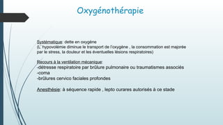 Oxygénothérapie
Systématique: dette en oxygène
(L’ hypovolémie diminue le transport de l’oxygène , la consommation est majorée
par le stress, la douleur et les éventuelles lésions respiratoires)
Recours à la ventilation mécanique:
-détresse respiratoire par brûlure pulmonaire ou traumatismes associés
-coma
-brûlures cervico faciales profondes
Anesthésie: à séquence rapide , lepto curares autorisés à ce stade
 
