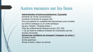 Autres mesures sur les lieux
Administration d’hydroxocobalamine ( Cyanokit)
(Antidote de l’acide cyanhydrique)
Contexte d’incendie en espace clos
Pour les patients en instabilité hémodynamique avec troubles
du rythme cardiaque ou en arrêt cardiaque
5g pour l’adulte ( 70mg/kg enfant )
Faire les prélèvements sanguins avant ( CO, CN)
+ O2 qui reste le meilleure antidote de l’intoxication par les
fumées d’incendie
Suivant les conditions du transport ( longueur ou avion ):
Intubation facile
Sonde gastrique
Sonde urinaire ( lésion du périné)
 