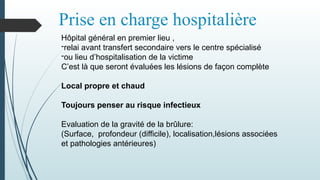 Prise en charge hospitalière
Hôpital général en premier lieu ,
-relai avant transfert secondaire vers le centre spécialisé
-ou lieu d’hospitalisation de la victime
C’est là que seront évaluées les lésions de façon complète
Local propre et chaud
Toujours penser au risque infectieux
Evaluation de la gravité de la brûlure:
(Surface, profondeur (difficile), localisation,lésions associées
et pathologies antérieures)
 