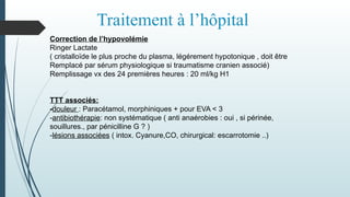 Traitement à l’hôpital
Correction de l’hypovolémie
Ringer Lactate
( cristalloïde le plus proche du plasma, légérement hypotonique , doit être
Remplacé par sérum physiologique si traumatisme cranien associé)
Remplissage vx des 24 premières heures : 20 ml/kg H1
TTT associés:
-douleur : Paracétamol, morphiniques + pour EVA < 3
-antibiothérapie: non systématique ( anti anaérobies : oui , si périnée,
souillures., par pénicilline G ? )
-lésions associées ( intox. Cyanure,CO, chirurgical: escarrotomie ..)
 
