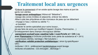 Traitement local aux urgences
-Enlever le pansement s’il en existe après lavage des mains et port de
gants non stériles
-lavage savon antiseptique (Hibiscrub* Bétadine*)
-rasage des zones brûlées et adjacente, enlever les débris
-Mise à plat des phlyctènes et des morceaux de peau qui se détachent
-rinçage à l’eau ( robinet ou stérile ? )
-si transfert:
contacter le centre spécialisé pour soins locaux ,
ne pas faire de soins qui modifient l’aspect ( Eosine, Flammazine…)
Enveloppement dans champs chirurgicaux stériles
-pansement occlusif avec vaseline/ tulle ( superficielle et < 24h ) ou
avec Flammazine si brûlures profondes avec perte de substance et > 24 h)
-compresses stériles, bandage ( filet tubulaire )
-vérification validité protection antitétanique ( sinon Ig spécifiques+
VAT)
-brûlures > 24 h : prélèvement bactériologique avant lavage
-brûlures circulatoires : CS chirurgien , décharge ?
 