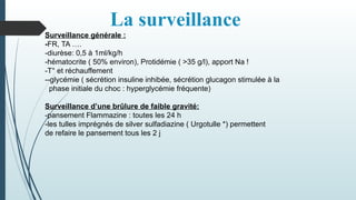 La surveillance
Surveillance générale :
-FR, TA ….
-diurèse: 0,5 à 1ml/kg/h
-hématocrite ( 50% environ), Protidémie ( >35 g/l), apport Na !
-T° et réchauffement
--glycémie ( sécrétion insuline inhibée, sécrétion glucagon stimulée à la
phase initiale du choc : hyperglycémie fréquente)
Surveillance d’une brûlure de faible gravité:
-pansement Flammazine : toutes les 24 h
-les tulles imprégnés de silver sulfadiazine ( Urgotulle *) permettent
de refaire le pansement tous les 2 j
 
