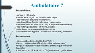 Ambulatoire ?
Les conditions:
-surface < 10% adulte
-pas de 3ème degré, pas de brûlure électrique
-pas de brûlure circulaire des membres
-pas de problème fonctionnel majeur ( mains, pieds )
-pas de brûlures en milieu clos ( risque respiratoire secondaire)
-pas de tare particulière ( éthylisme, diabète)
-patient peut venir en consultations externes
-condition de vie : hygiène ( surinfection secondaire), isolement
Les consignes:
-boissons abondantes ( salée, type Vichy )
-thrombo prophylaxie ( HBPM) si mobilité réduite ( pieds)
-Bio gaze : sur grandes surfaces chez enfant: risque convulsion
( camphre )
-cicatrisation en 15j à 3S , sinon CS ( surinfection , greffe à faire )
 
