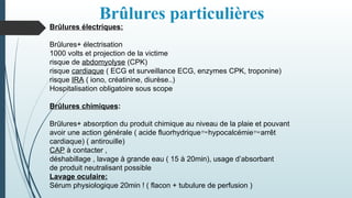 Brûlures particulières
Brûlures électriques:
Brûlures+ électrisation
1000 volts et projection de la victime
risque de abdomyolyse (CPK)
risque cardiaque ( ECG et surveillance ECG, enzymes CPK, troponine)
risque IRA ( iono, créatinine, diurèse..)
Hospitalisation obligatoire sous scope
Brûlures chimiques:
Brûlures+ absorption du produit chimique au niveau de la plaie et pouvant
avoir une action générale ( acide fluorhydriquehypocalcémiearrêt
cardiaque) ( antirouille)
CAP à contacter ,
déshabillage , lavage à grande eau ( 15 à 20min), usage d’absorbant
de produit neutralisant possible
Lavage oculaire:
Sérum physiologique 20min ! ( flacon + tubulure de perfusion )
 