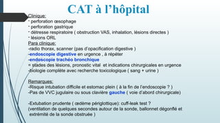 CAT à l’hôpital
Clinique:
- perforation œsophage
- perforation gastrique
- détresse respiratoire ( obstruction VAS, inhalation, lésions directes )
- lésions ORL
Para clinique:
-radio thorax, scanner (pas d’opacification digestive )
-endoscopie digestive en urgence , à répéter
-endoscopie trachéo bronchique
= stades des lésions, pronostic vital et indications chirurgicales en urgence
-biologie complète avec recherche toxicologique ( sang + urine )
Remarques:
-Risque intubation difficile et estomac plein ( à la fin de l’endoscopie ? )
-Pas de VVC jugulaire ou sous clavière gauche ( voie d’abord chirurgicale)
-Extubation prudente ( œdème périglottique): cuff-leak test ?
(ventilation de quelques secondes autour de la sonde, ballonnet dégonflé et
extrémité de la sonde obstruée )
 
