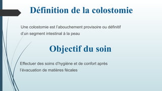 Objectif du soin
Effectuer des soins d’hygiène et de confort après
l’évacuation de matières fécales
Définition de la colostomie
Une colostomie est l’abouchement provisoire ou définitif
d’un segment intestinal à la peau
 