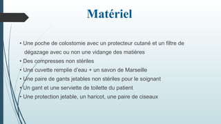 Matériel
• Une poche de colostomie avec un protecteur cutané et un filtre de
dégazage avec ou non une vidange des matières
• Des compresses non stériles
• Une cuvette remplie d’eau + un savon de Marseille
• Une paire de gants jetables non stériles pour le soignant
• Un gant et une serviette de toilette du patient
• Une protection jetable, un haricot, une paire de ciseaux
 