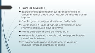 C – Dans les deux cas :
 Exercer une légère traction sur la sonde une fois le
ballonnet rempli d’eau pour s’assurer de la butée contre
la paroi
 Ôter les gants et les jeter dans le sac à déchets
 Fixer la sonde à l’aide d’adhésif sur l’abdomen pour
l’homme et la cuisse pour la femme
 Fixer le collecteur d’urine au niveau du lit
 Noter sur le dossier du malade a date de pose, l’aspect
des urines, le volume
 En présence de globe vésicale vider la vessie en
plusieurs temps en clampant la sonde
 