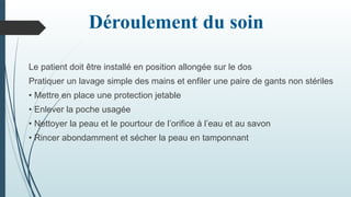 Déroulement du soin
Le patient doit être installé en position allongée sur le dos
Pratiquer un lavage simple des mains et enfiler une paire de gants non stériles
• Mettre en place une protection jetable
• Enlever la poche usagée
• Nettoyer la peau et le pourtour de l’orifice à l’eau et au savon
• Rincer abondamment et sécher la peau en tamponnant
 