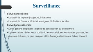 Surveillance
Surveillance locale :
• L’aspect de la peau (rougeurs, irritations)
• L’aspect de l’anus artificiel et les signes d’infections locales
Surveillance générale :
• L’état général du patient : signes de constipation ou de diarrhée
• L’alimentation : éviter les produits riches en cellulose, les viandes grasses, les
graisses (fritures), le pain complet et les fromages fermentés, l’abus d’alcool
 