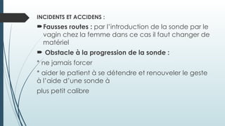 INCIDENTS ET ACCIDENS :
Fausses routes : par l’introduction de la sonde par le
vagin chez la femme dans ce cas il faut changer de
matériel
 Obstacle à la progression de la sonde :
* ne jamais forcer
* aider le patient à se détendre et renouveler le geste
à l’aide d’une sonde à
plus petit calibre
 