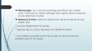  Hémorragie : au cours du sondage par lésion de l’urètre
chez l’homme ou après vidange trop rapide de la vessie lors
d’une rétention d’urine
 Absence d’urine : liées à l’obstruction de la sonde ou à une
vessie vide
* pousser légèrement la sonde
* injecter qq cc d’eau de sérum et vérifier le retour
* si la même quantité revient la sonde est alors en bonne
position dans N la vessie
 