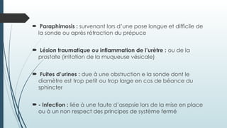  Paraphimosis : survenant lors d’une pose longue et difficile de
la sonde ou après rétraction du prépuce
 Lésion traumatique ou inflammation de l’urètre : ou de la
prostate (irritation de la muqueuse vésicale)
 Fuites d’urines : due à une obstruction e la sonde dont le
diamètre est trop petit ou trop large en cas de béance du
sphincter
 - Infection : liée à une faute d’asepsie lors de la mise en place
ou à un non respect des principes de système fermé
 