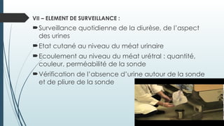 VII – ELEMENT DE SURVEILLANCE :
Surveillance quotidienne de la diurèse, de l’aspect
des urines
Etat cutané au niveau du méat urinaire
Ecoulement au niveau du méat urétral : quantité,
couleur, perméabilité de la sonde
Vérification de l’absence d’urine autour de la sonde
et de pliure de la sonde
 
