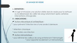 LE LAVAGE DE VESSIE
I – DEFINITION :
 Il s’agit d’introduire une solution stérile dans le vessie pour la nettoyer
ou la débarrasser de caillot de sang notamment après certaines
interventions chirurgicales
II – INDICATIONS :
 Action mécanique et antiseptique :
* pour prévenir l’infection lors d’une sonde à demeure
* rétention chronique
* pour traiter une infection
 Action hémostatique :
* pour éliminer les cailloux de sang entretenant l’hémorragie
* pour apporter localement un hémostatique
 