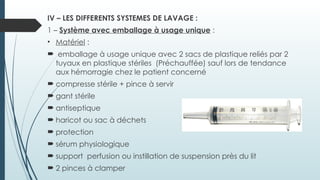 IV – LES DIFFERENTS SYSTEMES DE LAVAGE :
1 – Système avec emballage à usage unique :
• Matériel :
 emballage à usage unique avec 2 sacs de plastique reliés par 2
tuyaux en plastique stériles (Préchauffée) sauf lors de tendance
aux hémorragie chez le patient concerné
 compresse stérile + pince à servir
 gant stérile
 antiseptique
 haricot ou sac à déchets
 protection
 sérum physiologique
 support perfusion ou instillation de suspension près du lit
 2 pinces à clamper
 
